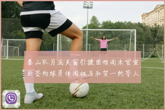 泰山队月底关窗引援困难尚未官宣新签约球员传闻祖马和贺一然等人