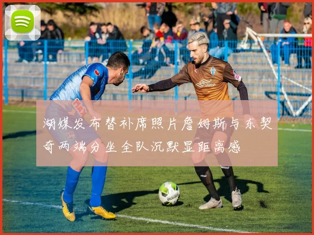 湖媒发布替补席照片詹姆斯与东契奇两端分坐全队沉默显距离感