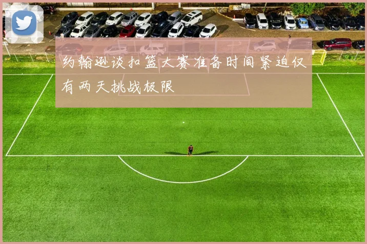 约翰逊谈扣篮大赛准备时间紧迫仅有两天挑战极限