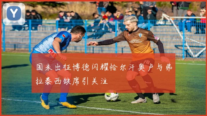 国米出征博德闪耀恰尔汗奥卢与弗拉泰西缺席引关注