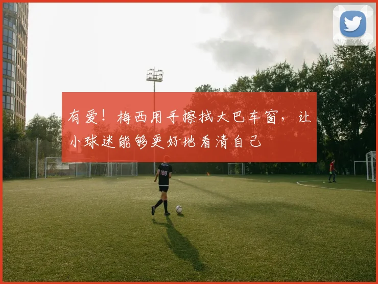 有爱！梅西用手擦拭大巴车窗，让小球迷能够更好地看清自己