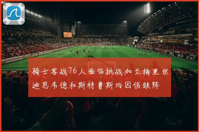 骑士客战76人面临挑战加兰梅里尔迪恩韦德和斯特鲁斯均因伤缺阵