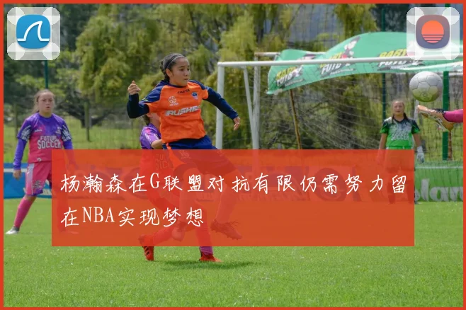杨瀚森在G联盟对抗有限仍需努力留在NBA实现梦想
