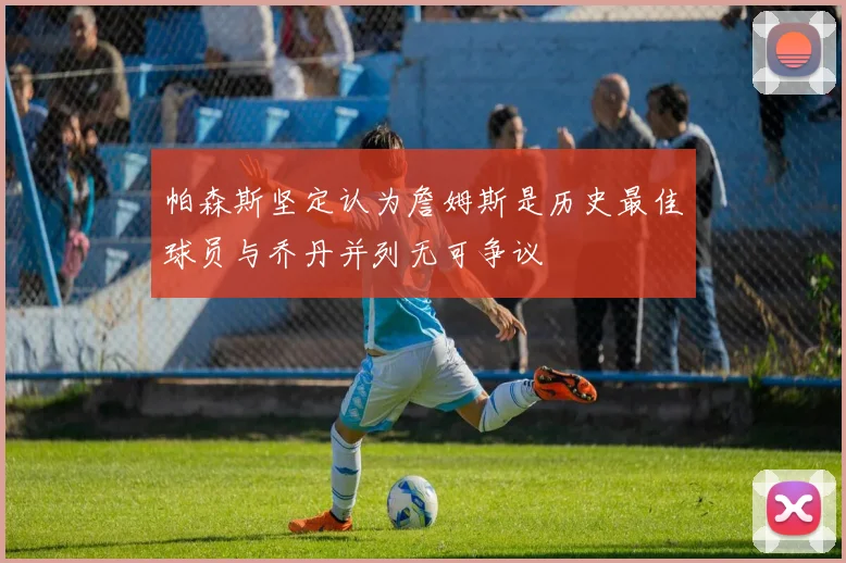 帕森斯坚定认为詹姆斯是历史最佳球员与乔丹并列无可争议