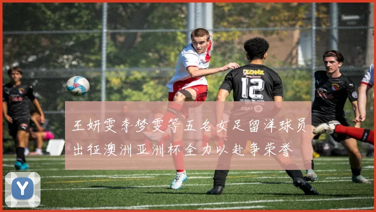 王妍雯李梦雯等五名女足留洋球员出征澳洲亚洲杯全力以赴争荣誉
