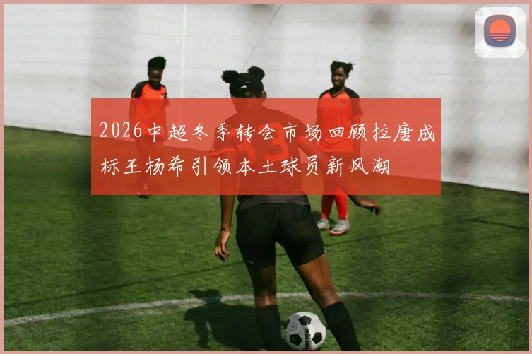2026中超冬季转会市场回顾拉唐成标王杨希引领本土球员新风潮