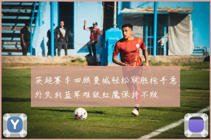英超赛季回顾曼城轻松取胜枪手意外失利蓝军难敌红魔保持不败