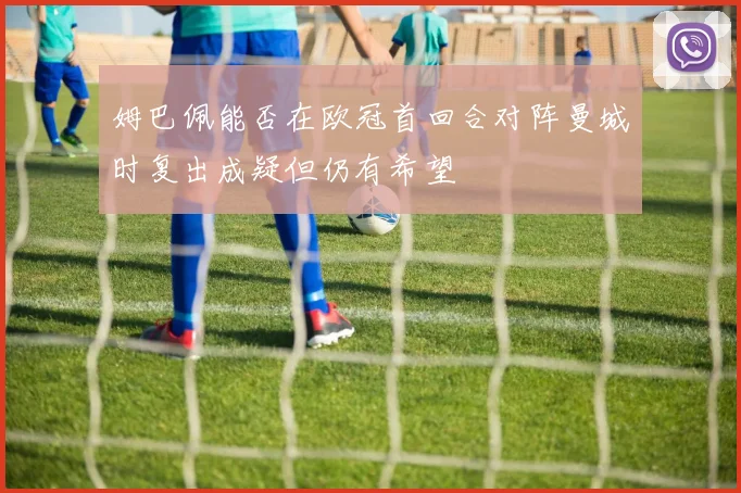 姆巴佩能否在欧冠首回合对阵曼城时复出成疑但仍有希望