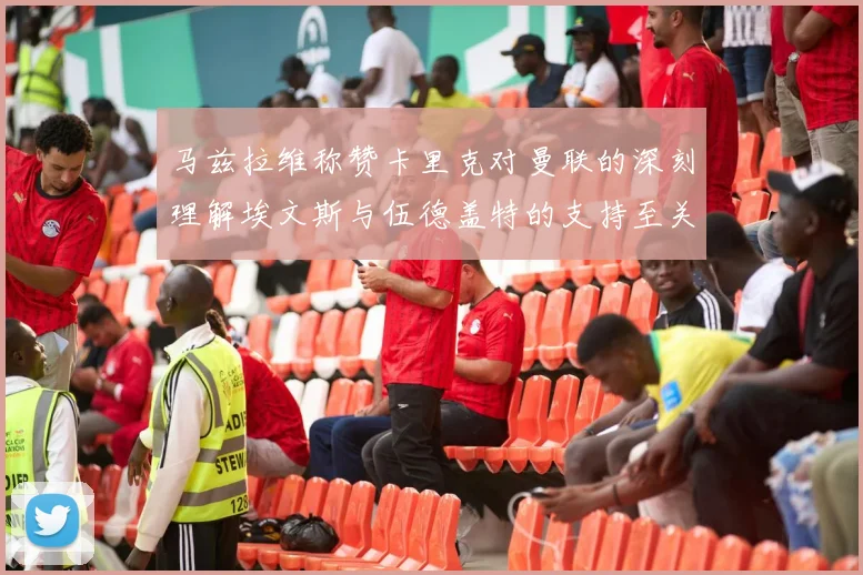 马兹拉维称赞卡里克对曼联的深刻理解埃文斯与伍德盖特的支持至关重要