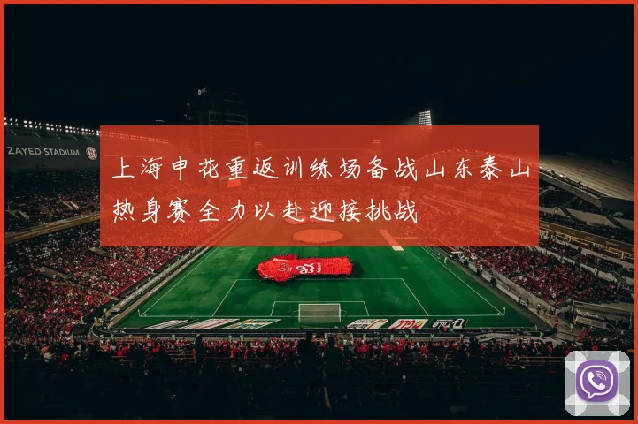上海申花重返训练场备战山东泰山热身赛全力以赴迎接挑战