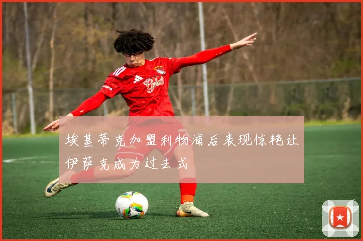 埃基蒂克加盟利物浦后表现惊艳让伊萨克成为过去式