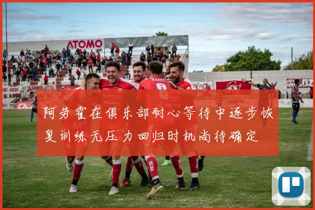阿劳霍在俱乐部耐心等待中逐步恢复训练无压力回归时机尚待确定