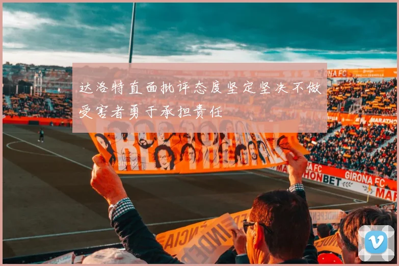达洛特直面批评态度坚定坚决不做受害者勇于承担责任