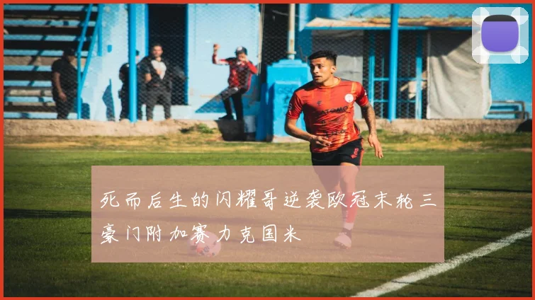 死而后生的闪耀哥逆袭欧冠末轮三豪门附加赛力克国米
