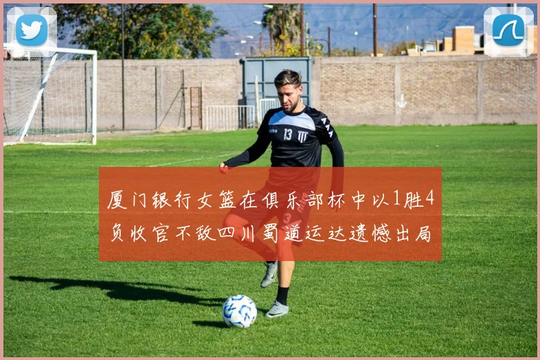 厦门银行女篮在俱乐部杯中以1胜4负收官不敌四川蜀道运达遗憾出局
