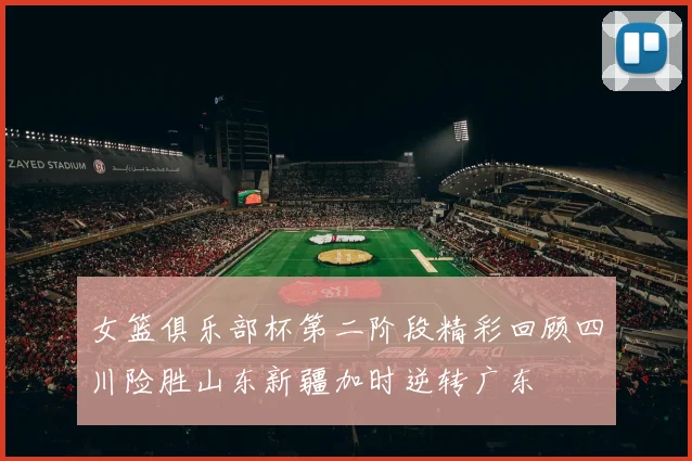 女篮俱乐部杯第二阶段精彩回顾四川险胜山东新疆加时逆转广东