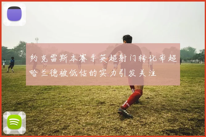 约克雷斯本赛季英超射门转化率超哈兰德被低估的实力引发关注