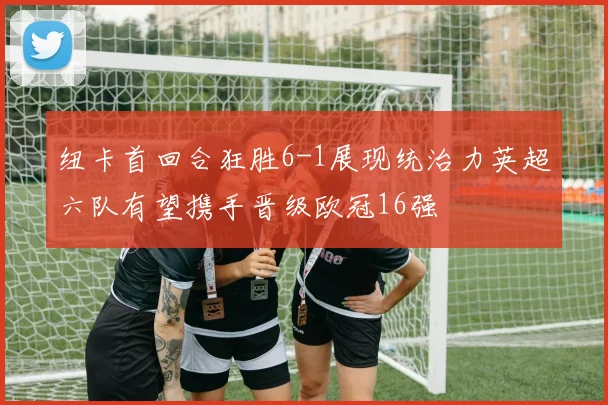 纽卡首回合狂胜6-1展现统治力英超六队有望携手晋级欧冠16强