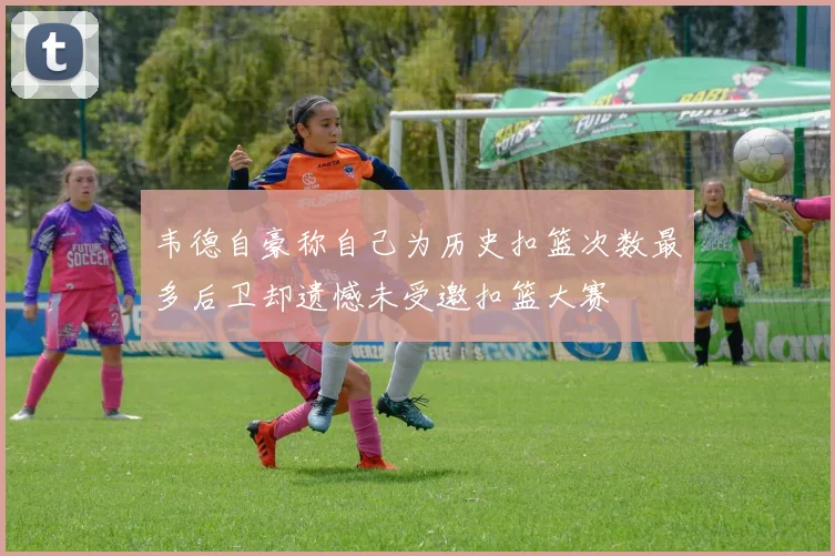 韦德自豪称自己为历史扣篮次数最多后卫却遗憾未受邀扣篮大赛