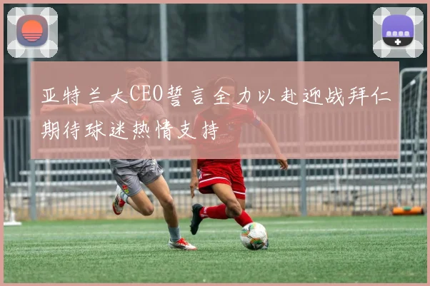亚特兰大CEO誓言全力以赴迎战拜仁期待球迷热情支持