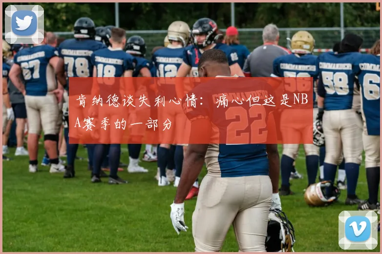 肯纳德谈失利心情：痛心但这是NBA赛季的一部分