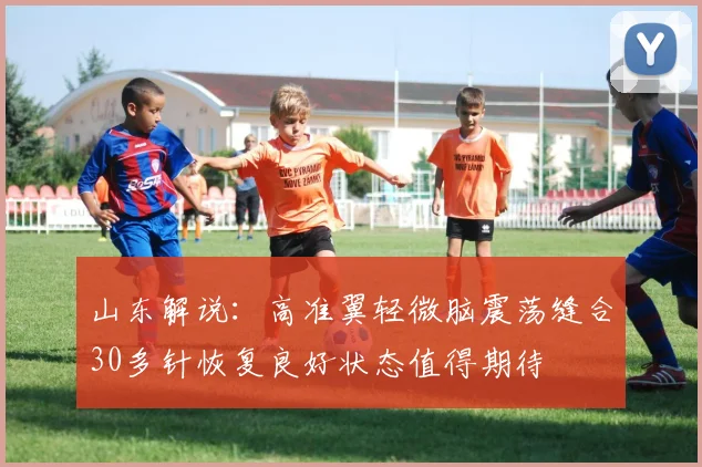 山东解说：高准翼轻微脑震荡缝合30多针恢复良好状态值得期待