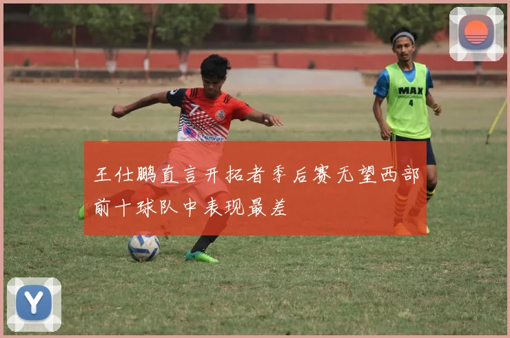 王仕鹏直言开拓者季后赛无望西部前十球队中表现最差