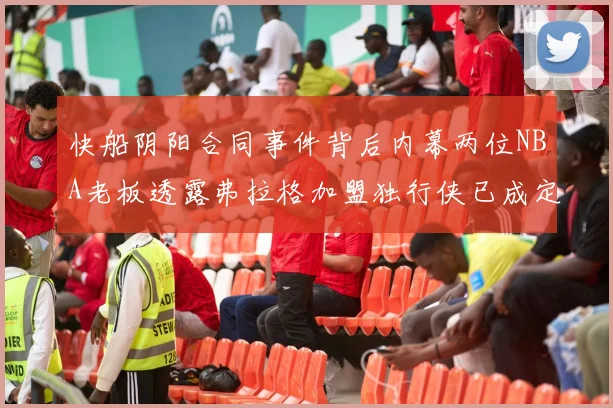 快船阴阳合同事件背后内幕两位NBA老板透露弗拉格加盟独行侠已成定局