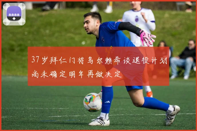 37岁拜仁门将乌尔赖希谈退役计划尚未确定明年再做决定