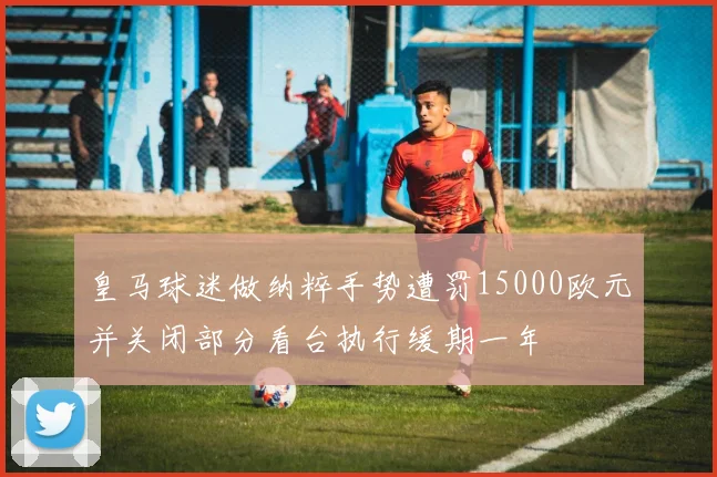 皇马球迷做纳粹手势遭罚15000欧元并关闭部分看台执行缓期一年