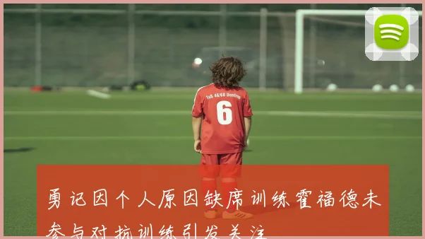 勇记因个人原因缺席训练霍福德未参与对抗训练引发关注